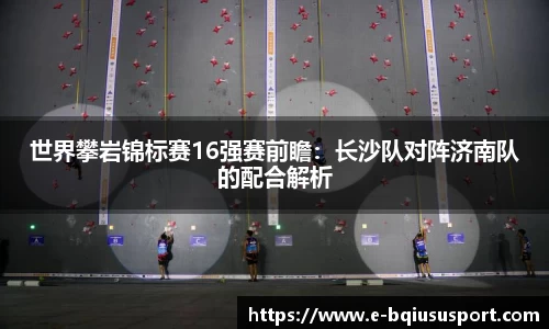 世界攀岩锦标赛16强赛前瞻：长沙队对阵济南队的配合解析
